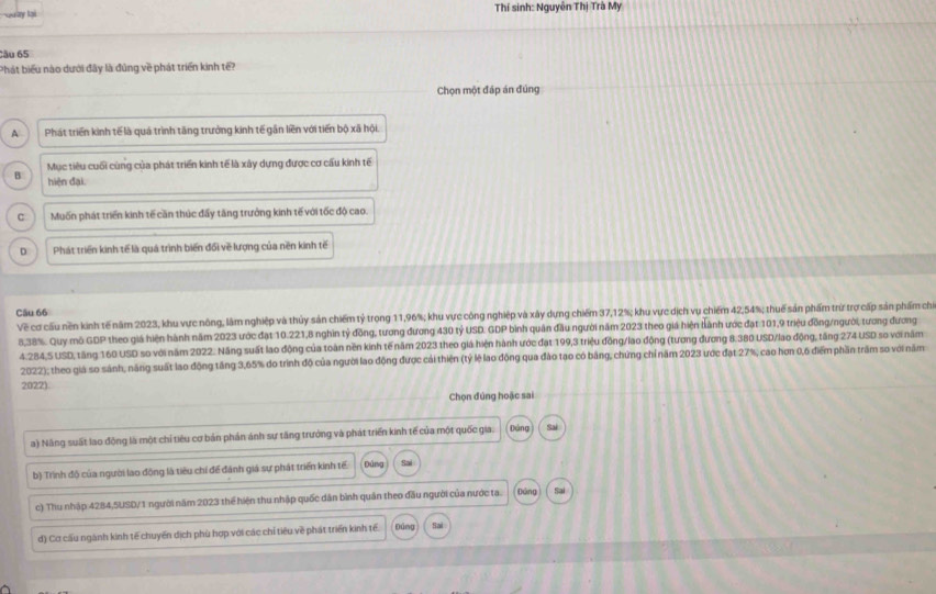 Quay lại  Thí sinh: Nguyên Thị Trà My
Cău 65
Phát biểu nào dưới đây là đũng về phát triển kinh tế?
Chọn một đáp án đúng
A Phát triển kinh tế là quá trình tăng trưởng kinh tế gần liền với tiến bộ xã hội.
Mục tiêu cuối cùng của phát triển kinh tế là xây dựng được cơ cấu kinh tế
B hiện đại.
C Muốn phát triển kinh tế cần thúc đấy tăng trưởng kinh tế với tốc độ cao.
D Phát triển kinh tế là quá trình biến đổi về lượng của nền kinh tế
Câu 66
Về cơ cấu nền kinh tế năm 2023, khu vực nông, lâm nghiệp và thủy sản chiếm tỷ trọng 11,96%; khu vực công nghiệp và xây dựng chiếm 37,12%; khu vực dịch vụ chiếm 42,54%; thuế sản phẩm trừ trợ cấp sản phẩm chỉ
8,38%. Quy mô GDP theo giá hiện hành năm 2023 ước đạt 10.221,8 nghin tỷ đồng, tương đương 430 tỷ USD. GDP bình quân đầu người năm 2023 theo giá hiện bành ước đạt 101,9 triệu đồng/người, tương đương
4.:284,5 USD, tăng 160 USD so với năm 2022. Năng suất lao động của toàn nền kinh tế năm 2023 theo giả hiện hành ước đạt 199,3 triệu đồng/lao động (tương đương 8.380 USD/lao động, tăng 274 USD so với năm
2022); theo giá so sánh, năng suất lao động tăng 3,65% do trình độ của người lao động được cải thiện (tỷ lệ lao động qua đào tạo có bảng, chứng chỉ năm 2023 ược đạt 27%, cao hơn 0,6 điểm phần trấm so với năm
20221
Chọn đúng hoặc sai
a) Năng suất lao động là một chỉ tiêu cơ bản phản ánh sự tăng trưởng và phát triển kinh tế của một quốc gia. Dảng Sai
b) Trình độ của người lao động là tiêu chí để đánh giá sự phát triển kinh tế páng Sai
c) Thu nhập 4284,5USD/1 người năm 2023 thể hiện thu nhập quốc dân bình quân theo đầu người của nước ta. Đứng
đ) Cơ cấu ngành kinh tế chuyển dịch phù hợp với các chỉ tiêu về phát triển kinh tế. Đúng Sai