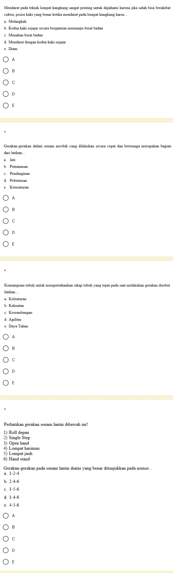 Mendarat pada teknik lompat kangkang sangat penting untuk dipahami karena jika salah bisa berakibat
cidera, posisi kaki yang benar ketika mendarat pada lompat kangkang harus..
a. Melangkah
b. Kedua kaki sejajar secara bergantian menumpu berat badan
c. Menahan berat badan
d. Mendarat dengan kedua kaki sejajar
A
B
C
D
F
Gerakan-gerakan dalam senam aerobik yang dilakukan secara cepat dan bertenaga merupakan bagian
dari latihan...
a. Inti
b. Pemanasan
c. Pendinginan
d. Pelenturan
e. Keteraturan
A
C
D
Kemampuan tubuh untuk mempertahankan sikap tubuh yang tepat pada saat melakukan gerakan disebut
latihan…...
c. Keseimbangan
d. Agilitas
Daya Tahan
A
B
C
D
Perhatikan gerakan senam lantai dibawah ini!
1) Roll depan
2) Single Štep
3) Open hand
4) Lompat harimau
5) Lompat jauh
6) Hand stand
Gerakan-gerakan pada senam lantai diatas yang benar ditunjukkan pada nomor...
a. 1 -2 -4
b. 2 -4 -6
c. 1 -5 -6
d. 1 -4 -6
e. 4 -5 -6
A
B
C
D