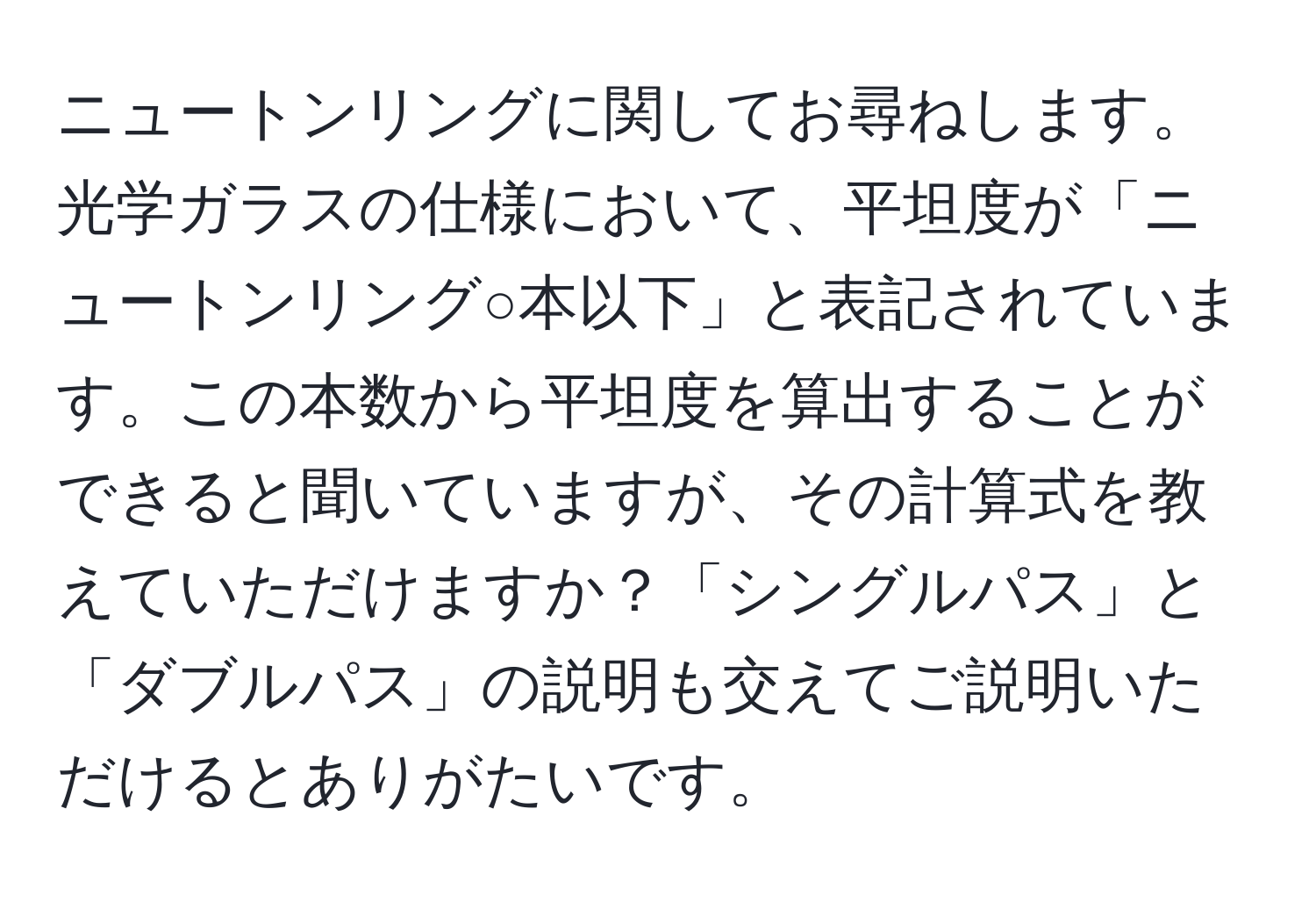 ニュートンリングに関してお尋ねします。光学ガラスの仕様において、平坦度が「ニュートンリング○本以下」と表記されています。この本数から平坦度を算出することができると聞いていますが、その計算式を教えていただけますか？「シングルパス」と「ダブルパス」の説明も交えてご説明いただけるとありがたいです。