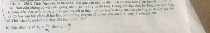 HSG Thái Nguyên 2010-2011: Hai quả cầu nhỏ có điện tích và khối lượng lần lượt là qi, mị; q2,
m². Ban đầu chúng có vận tốc giống nhau (cả hướng và độ lớn). Chúng bắt dầu chuyển động vào một điện 
trường đều. Sau một khoảng thời gian người ta thầy hướng chuyển động của quả cầu 1 quay đi một góc 60°
và độ lớn vận tốc giảm đi hai lần, còn hướng chuyển động của quả cầu 2 thì quay đi một góc 90°. 
a) Hỏi vận tốc quả cầu 2 thay đổi bao nhiêu lần? 
b) Xác định tỷ số k_2=frac q_2m_2 theo k_1=frac q_1m_1·