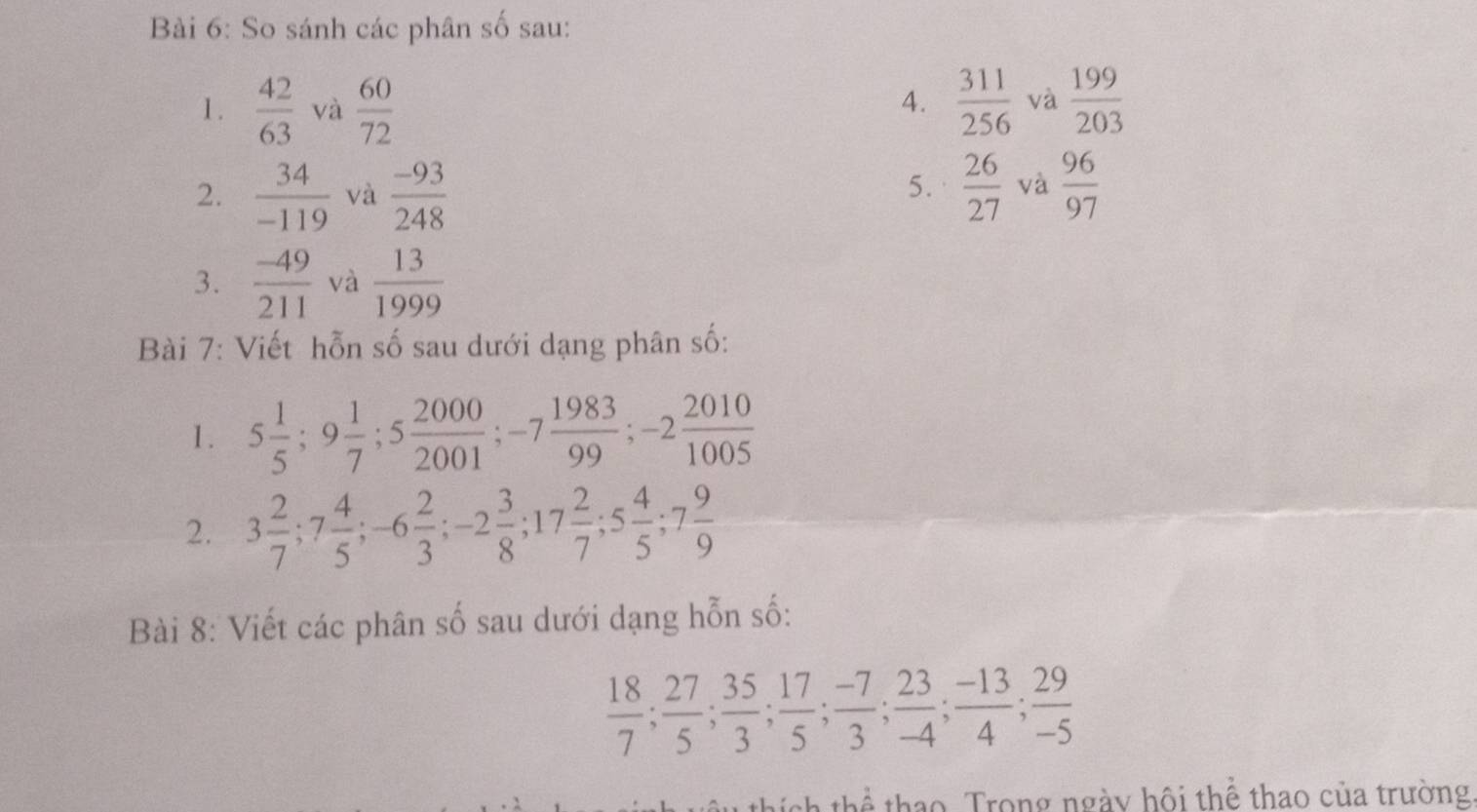 So sánh các phân số sau: 
1.  42/63  và  60/72   311/256  và  199/203 
4. 
2.  34/-119  và  (-93)/248   26/27  và  96/97 
5. 
3.  (-49)/211  và  13/1999 
Bài 7: Viết hỗn số sau dưới dạng phân số: 
1. 5 1/5 ; 9 1/7 ; 5 2000/2001 ; -7 1983/99 ; -2 2010/1005 
2. 3 2/7 ; 7 4/5 ; -6 2/3 ; -2 3/8 ; 17 2/7 ; 5 4/5 ; 7 9/9 
Bài 8: Viết các phân số sau dưới dạng hỗn số:
 18/7 ;  27/5 ;  35/3 ;  17/5 ;  (-7)/3 ;  23/-4 ;  (-13)/4 ;  29/-5 
thích thể thao. Trong ngày hội thể thao của trường