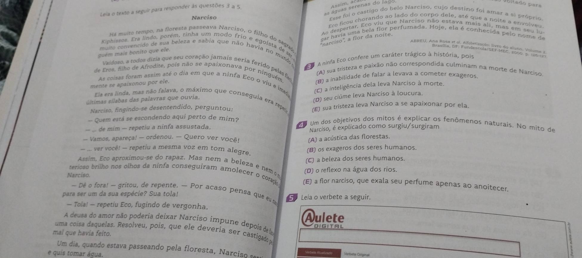 as águas serenas do lago.
Leia o texto a seguir para responder às questões 3 a 5.
Assím, aca
y voltadó para
Esse foi o castigo do belo Narciso, cujo destino foi amar a si próprio.
Narciso Eco ficou chorando ao lado do corpo dele, até que a noite a envolveu.
Ao despertar, Eco viu que Narciso não estava mais ali, mas em seu lu
gar havia uma bela flor perfumada. Hoje, ela é conhecida pelo nome de
Há muito tempo, na floresta passeava Narciso, o filho do sagra
''narciso'', a flor da noite.
Kiphissos. Era lindo, porém, tinha um modo frio e egoísta de se
ABREU, Ana Rosa et ei. Alfobetização: livro do aluno, Volume 2
Brasília, DF: Fundescola/SEF-MEC, 2000 p. 126-127
muito convencido de sua beleza e sabia que não havia no mundo 
guém mais bonito que ele.
A ninfa Eco confere um caráter trágico à história, pois
Vaidoso, a todos dizia que seu coração jamais seria ferido pelasfle (A) sua tristeza e paixão não correspondida culminam na morte de Narciso.
de Eros, filho de Afrodite, pois não se apaixonava por ninguém.
mente se apaixonou por ele. (B) a inabilidade de falar a levava a cometer exageros.
As coisas foram assim até o dia em que a ninfa Eco o viu e imeda
últimas sílabas das palavras que ouvia. (C) a inteligência dela leva Narciso à morte.
(D) seu ciúme leva Narciso à loucura.
Ela era linda, mas não falava, o máximo que conseguia era repeto
Narciso, fingindo-se desentendido, perguntou: (E) sua tristeza leva Narciso a se apaixonar por ela.
- Quem está se escondendo aqui perto de mim?
— ... de mim — repetiu a ninfa assustada.
4 Um dos objetivos dos mitos é explicar os fenômenos naturais. No mito de
Narciso, é explicado como surgiu/surgiram
- Vamos, apareça! — ordenou. — Quero ver você! (A) a acústica das florestas.
— ... ver você! — repetiu a mesma voz em tom alegre.
(B) os exageros dos seres humanos.
(C) a beleza dos seres humanos.
Assim, Eco aproximou-se do rapaz. Mas nem a beleza e nem om
Narciso. (D) o reflexo na água dos rios.
terioso brilho nos olhos da ninfa conseguiram amolecer o coração (E) a flor narciso, que exala seu perfume apenas ao anoitecer.
— Dê o fora! — gritou, de repente. — Por acaso pensa que eu m
para ser um da sua espécie? Sua tola! 5 Leia o verbete a seguir.
— Tola! — repetiu Eco, fugindo de vergonha.
Aulete 5
A deusa do amor não poderia deixar Narciso impune depois de faa
D I G I T A L
uma coísa daquelas. Resolveu, pois, que ele deveria ser castigado p
mal que havia feito.
Um dia,  quando estava passeando pela floresta, Narciso   
e quis tomar água.
Verbets Atualizado Verbets Original