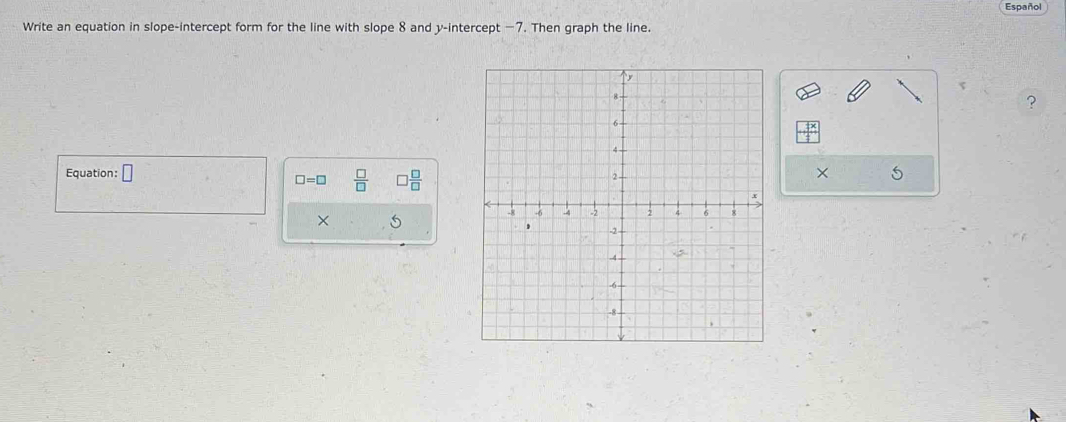 Español 
Write an equation in slope-intercept form for the line with slope 8 and y-intercept — 7. Then graph the line. 
? 
Equation: □
□ =□  □ /□   □  □ /□  
× 5 
×