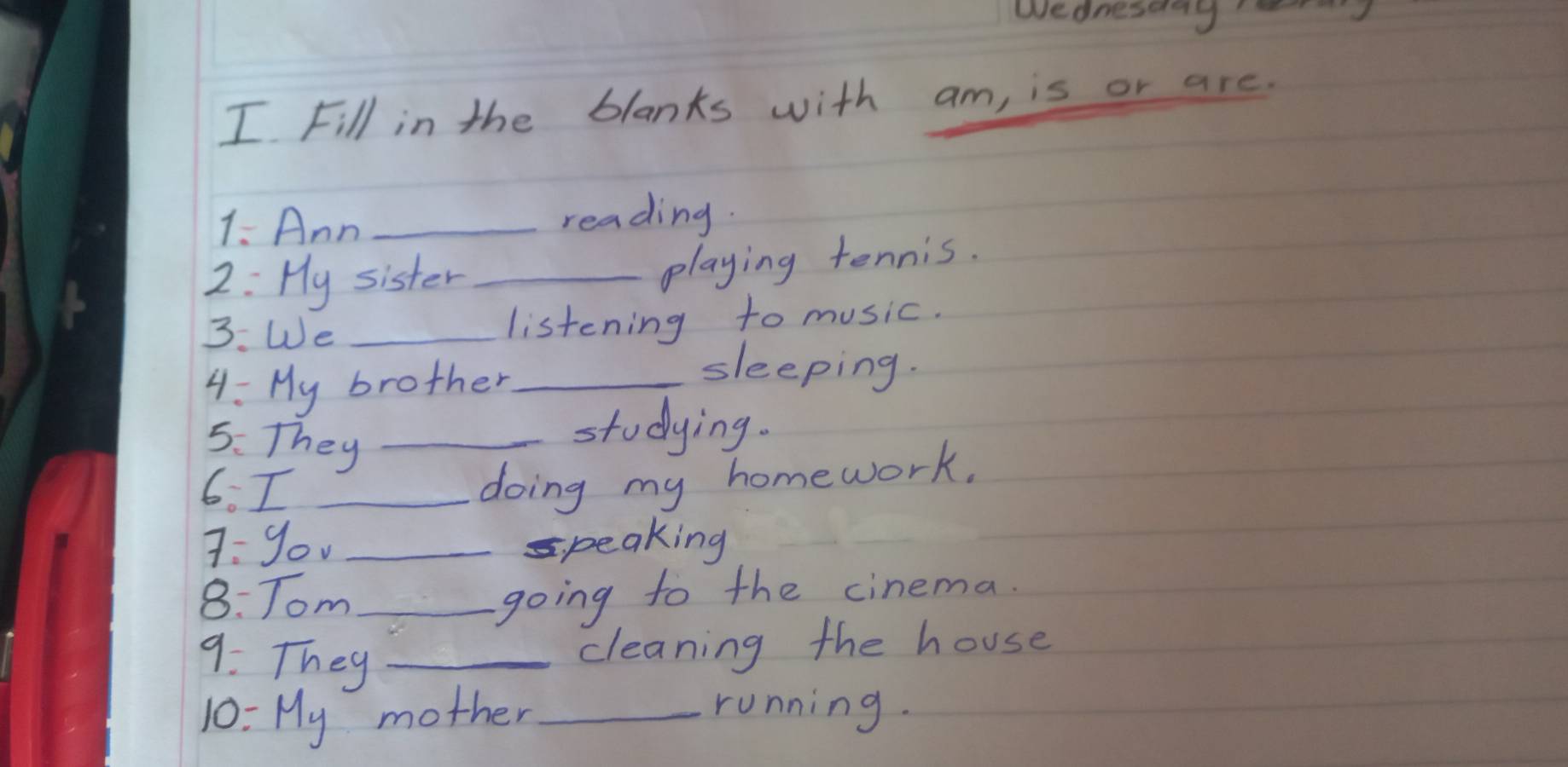 wednestroy 
I Fill in the blanks with am, is or are. 
1. Ann _reading. 
2: Hy sister_ 
playing tennis. 
3. We _listening to music. 
4: My brother_ 
sleeping. 
5. They_ 
studying. 
6. I_ 
doing my homework. 
7: you _speaking 
8: Tom_ 
going to the cinema. 
9. They_ 
cleaning the house 
10: My mother _running.