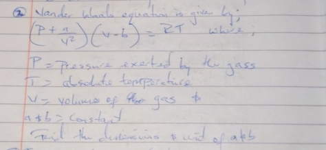 Nander Wlaals equation is give by;
(P+ a/V^2 endpmatrix beginpmatrix V-b)=RT where;
P= Pressure exerted by to gass
π = alsoluto tomporetuce
v= volumce of fhee ges t
a+b= Constat 
Fd the deiong t aid of ats