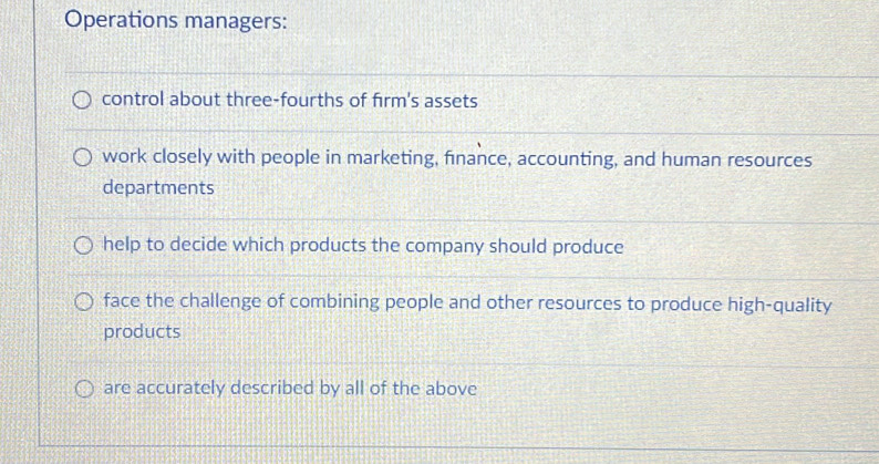 Operations managers:
control about three-fourths of firm's assets
work closely with people in marketing, finance, accounting, and human resources
departments
help to decide which products the company should produce
face the challenge of combining people and other resources to produce high-quality
products
are accurately described by all of the above