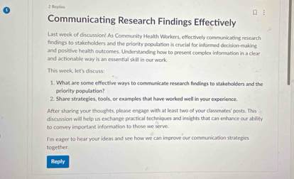 Replies 
Communicating Research Findings Effectively 
Last week of discussion! As Community Health Workers, effectively communicating research 
findings to stakeholders and the priority population is crucial for informed decision-making 
and positive health outcomes. Understanding how to present complex information in a clear 
and actionable way is an essential skill in our work. 
This week, let's discuss: 
1. What are some effective ways to communicate research findings to stakeholders and the 
priority population? 
2. Share strategies, tools, or examples that have worked well in your experience. 
After sharing your thoughts, please engage with at least two of your classmates' posts. This 
discussion will help us exchange practical techniques and insights that can enhance our ability 
to convey important information to those we serve. 
I'm eager to hear your ideas and see how we can improve our communication strategies 
together. 
Reply