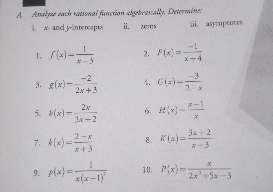 Analyze each rational function algebraically. Determine: 
i. x - and y-intercepts ii. zeros iii. asymptotes 
1. f(x)= 1/x-3  2. F(x)= (-1)/x+4 
3. g(x)= (-2)/2x+3  4. G(x)= (-3)/2-x 
5. h(x)= 2x/3x+2  6. H(x)= (x-1)/x 
7. k(x)= (2-x)/x+3  8. K(x)= (3x+2)/x-3 
9. p(x)=frac 1x(x-1)^2 10. P(x)= x/2x^2+5x-3 