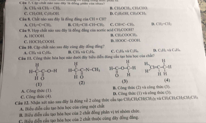 Cặp chất nào sau đây là đồng phân của nhau?
A. CH_4 và CH_3-CH_3. B. CH_3OCH_3,CH_3CHO.
C. CH_3OH, C_2H_5OH. D. C_2H_5OH,CH_3OCH_3
Câu 8. Chất nào sau đây là đồng đẳng của CH=CH ?
A. CH_2=C=CH_2. B. CH_2=CH-CH=CH_2. C. CH=C-CH_3. D. CH_2=CH_2
Câu 9. Hợp chất nào sau đây là đồng đẳng của acetic acid CH_3COOH
A. HCOOH.
B. CH_3COOCH_3.
C. HOCH_2COOH.
D. HOOC-COOH.
Câu 10. Cặp chất nào sau đây cùng dãy đồng đẳng?
A. CH_4 và C_2H_4. B. CH_4 và C_2H_6. C. C_2H_4 và C_2H_6. D. C_2H_2 vaC_4H_4.
Câu 11. Công thức hóa học nào dưới đây biểu diễn đúng cấu tạo hóa học của chất?
H-C_1^(H-C-O-H
HO(3) (4)
(1) (2)
A. Công thức (1). B. Công thức (2) và công thức (3).
C. Công thức (4). D. Công thức (1) và công thức (3).
Câu 12. Nhận xét nào sau đây là đúng về 2 công thức cấu tạo CH_3)CH_2CH(CH_3)_2 và CH_3CH_2CH_2CH_2CH_3
A. Biểu diễn cấu tạo hóa học của cùng một chất
B. Biểu diễn cấu tạo hóa học của 2 chất đồng phân vị trí nhóm chức.
C. Biểu diễn cấu tạo hóa học của 2 chất thuộc cùng dãy đồng đẳng.