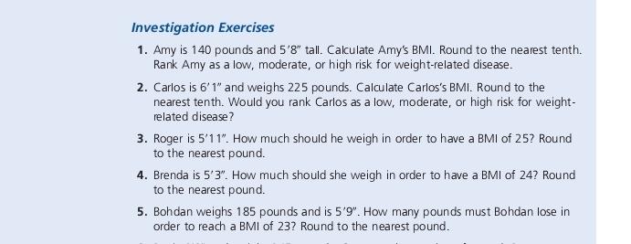 Investigation Exercises 
1. Amy is 140 pounds and 5'8'' tall. Calculate Amy's BMI. Round to the nearest tenth. 
Rank Amy as a low, moderate, or high risk for weight-related disease. 
2. Carlos is 6'1'' and weighs 225 pounds. Calculate Carlos's BMI. Round to the 
nearest tenth. Would you rank Carlos as a low, moderate, or high risk for weight- 
related disease? 
3. Roger is 5'11''. How much should he weigh in order to have a BMI of 25? Round 
to the nearest pound. 
4. Brenda is 5'3''. How much should she weigh in order to have a BMI of 24? Round 
to the nearest pound. 
5. Bohdan weighs 185 pounds and is 5'9''. How many pounds must Bohdan lose in 
order to reach a BMI of 23? Round to the nearest pound.