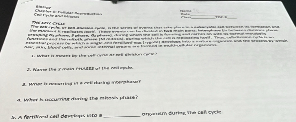 Biology 
Name_ 
Chapter 9: Cellular Reproduction 
Cell Cycle and Mitosis 
Date _TOC B_ 
Class_ 
THE CELL CYCLE 
The cell cycle, or cell-division cycle, is the series of events that take place in a eukaryotic cell between its formation and 
the moment it replicates itself. These events can be divided in two main parts: Interphase (in between divisions phase 
grouping overline 1 phase, S phase, G₂ phase), during which the cell is forming and carries on with its normal metabolic 
functions and the mitotic phase (M mitosis), during which the cell is replicating itself. Thus, cell-division cycle is an 
essential process by which a single-cell fertilized egg (zygote) develops into a mature organism and the process by which 
hair, skin, blood cells, and some internal organs are formed in multi-cellular organisms. 
1. What is meant by the cell cycle or cell division cycle? 
2. Name the 2 main PHASES of the cell cycle. 
3. What is occurring in a cell during interphase? 
4. What is occurring during the mitosis phase? 
5. A fertilized cell develops into a _organism during the cell cycle.