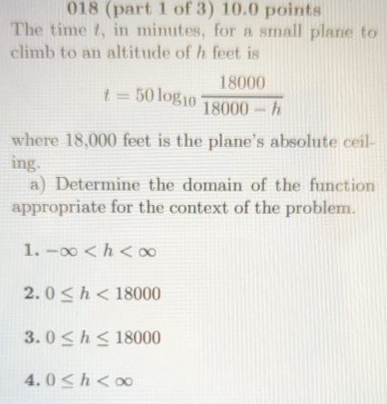 018 (part 1 of 3) 10.0 points
The time t, in minutes, for a small plane to
climb to an altitude of h feet is
t=50log _10 18000/18000-h 
where 18,000 feet is the plane's absolute ceil-
ing.
a) Determine the domain of the function
appropriate for the context of the problem.
1. -∈fty
2. 0≤ h<18000</tex>
3. 0≤ h≤ 18000
4. 0≤ h