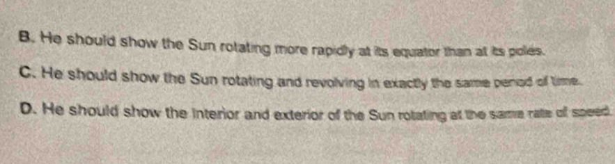 B. He should show the Sun rotating more rapidly at its equator than at its poles.
C. He should show the Sun rotating and revolving in exactly the same penod of time.
D. He should show the interior and exterior of the Sun rotating at the same rate off speed.