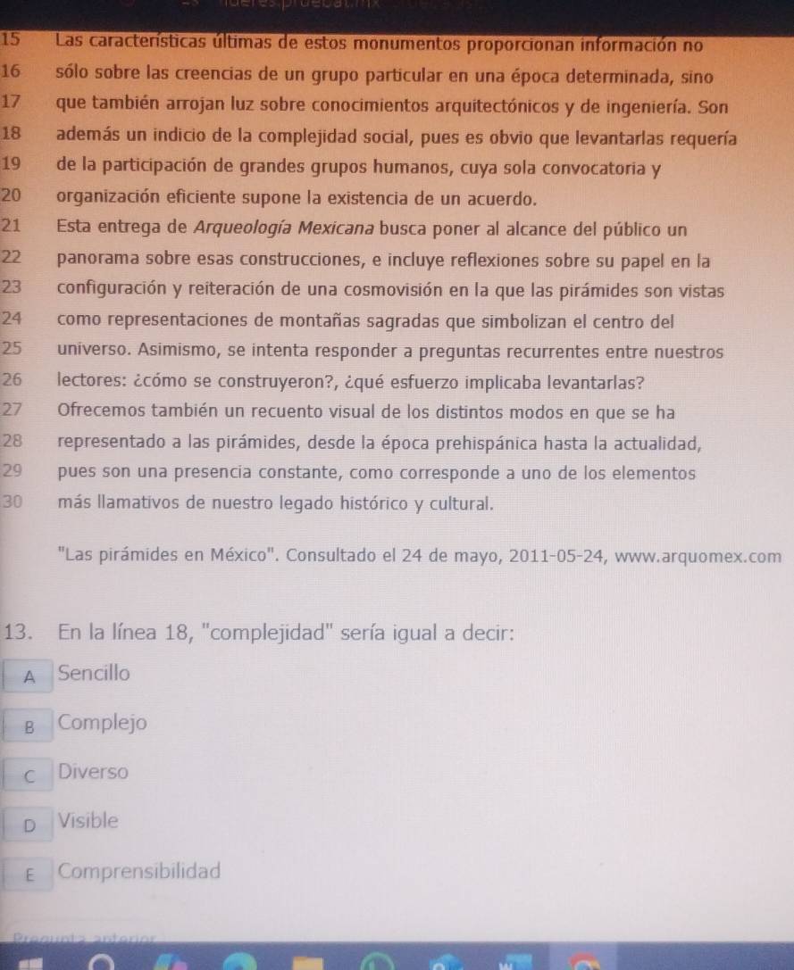 Las características últimas de estos monumentos proporcionan información no
16 sólo sobre las creencias de un grupo particular en una época determinada, sino
17 que también arrojan luz sobre conocimientos arquitectónicos y de ingeniería. Son
18 además un indicio de la complejidad social, pues es obvio que levantarlas requería
19 de la participación de grandes grupos humanos, cuya sola convocatoria y
20 organización eficiente supone la existencia de un acuerdo.
21 Esta entrega de Arqueología Mexicana busca poner al alcance del público un
22 panorama sobre esas construcciones, e incluye reflexiones sobre su papel en la
23 configuración y reiteración de una cosmovisión en la que las pirámides son vistas
24 como representaciones de montañas sagradas que simbolizan el centro del
25 universo. Asimismo, se intenta responder a preguntas recurrentes entre nuestros
26 lectores: ¿cómo se construyeron?, ¿qué esfuerzo implicaba levantarlas?
27 Ofrecemos también un recuento visual de los distintos modos en que se ha
28 representado a las pirámides, desde la época prehispánica hasta la actualidad,
29 pues son una presencia constante, como corresponde a uno de los elementos
30 más llamativos de nuestro legado histórico y cultural.
"Las pirámides en México". Consultado el 24 de mayo, 2011-05-24, www.arquomex.com
13. En la línea 18, "complejidad' sería igual a decir:
A Sencillo
B Complejo
c Diverso
D Visible
E Comprensibilidad