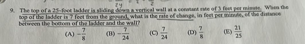 The top of a 25-foot ladder is sliding down a vertical wall at a constant rate of 3 feet per minute. When the
top of the ladder is 7 feet from the ground, what is the rate of change, in feet per minute, of the distance
between the bottom of the ladder and the wall?
(A) - 7/8  (B) - 7/24  (C)  7/24  (D)  7/8  (E)  21/25 