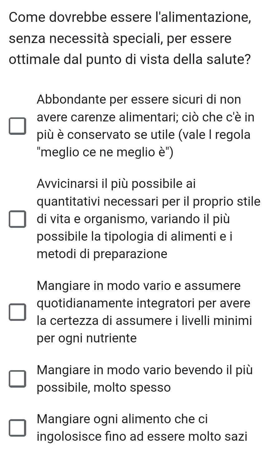 Come dovrebbe essere l'alimentazione,
senza necessità speciali, per essere
ottimale dal punto di vista della salute?
Abbondante per essere sicuri di non
avere carenze alimentari; ciò che c'è in
più è conservato se utile (vale I regola
"meglio ce ne meglio è'')
Avvicinarsi il più possibile ai
quantitativi necessari per il proprio stile
di vita e organismo, variando il più
possibile la tipologia di alimenti e i
metodi di preparazione
Mangiare in modo vario e assumere
quotidianamente integratori per avere
la certezza di assumere i livelli minimi
per ogni nutriente
Mangiare in modo vario bevendo il più
possibile, molto spesso
Mangiare ogni alimento che ci
ingolosisce fino ad essere molto sazi