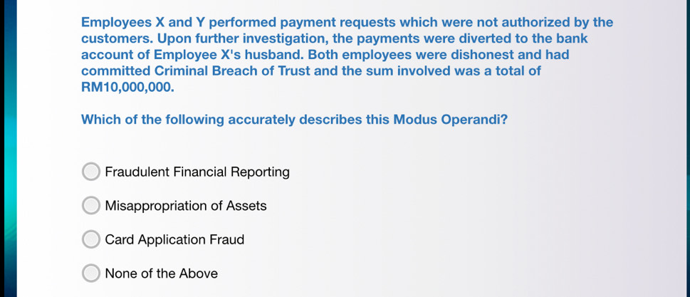 Employees X and Y performed payment requests which were not authorized by the
customers. Upon further investigation, the payments were diverted to the bank
account of Employee X 's husband. Both employees were dishonest and had
committed Criminal Breach of Trust and the sum involved was a total of
RM10,000,000.
Which of the following accurately describes this Modus Operandi?
Fraudulent Financial Reporting
Misappropriation of Assets
Card Application Fraud
None of the Above