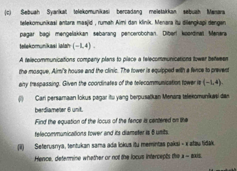 Sebuah Syarikat telekomunikasi bercadang meletakkan sebuah Menara 
telekomunikasi antara masjid , rumah Aimi dan klinik. Menara ítu dilengkapi dengan 
pagar bagi mengelakkan sebarang pencerobohan. Diber koordinal Menara 
telekomunikasi ialah (-1,4). 
A telecommunications company plans to place a telecommunications tower between 
the mosque, Aimi's house and the clinic. The tower is equipped with a fence to prevent 
any trespassing. Given the coordinates of the telecommunication tower is (-1,4). 
(1) Cari persamaan lokus pagar itu yang berpusatkan Menara telekomunikasi dan 
berdiameter 6 unit. 
Find the equation of the locus of the fence is centered on the 
telecommunications tower and its diameter is 6 units. 
(ii) Seterusnya, tentukan sama ada lokus itu memintas paksi - x atau tidak. 
Hence, determine whether or not the locus intercepts the x - axis.