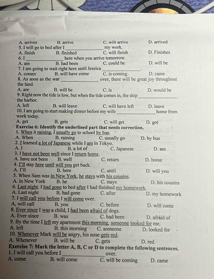 A. arrives B. arrive C. will arrive D. arrived
5. I will go to bed after I_ my work.
A. finish B. finished C. will finish D. Finishes
6. I _here when you arrive tomorrow.
A. am B. had been C. could be D. will be
7. I am going to wait right here until Jessica_
.
A. comes B. will have come C. is coming D. came
8. As soon as the war _over, there will be great joy throughout
the land.
A. are B. will be C. is D. would be
9. Right now the tide is low, but when the tide comes in, the ship_
the harbor.
A. left B. will leave C. will have left D. leave
10. I am going to start making dinner before my wife_ home from
work today.
A. get B. gets C. will get D. got
Exercise 6: Identify the underlined part that needs correction.
1. When it raining, I usually go to school by bus.
A. When B. raining C. usually go D. by bus
2. I learned a lot of Japanese while I am in Tokyo.
A. I B. a lot of C. Japanese D. am
3. I have not been well since I return home.
A. have not been B. well C. return D. home
4. I’ll stay here until will you get back.
A. I’ll B. here C. until D. will you
5. When Sam was in New York, he stays with his cousins.
A. in New York B. he C. stays D. his cousins
6. Last night. I had gone to bed after I had finished my homework.
A. Last night B. had gone C. after D. my homework
7. I will call you before I will come over.
A, will call B. you C. before D. will come
8. Ever since I was a child, I had been afraid of dogs.
A. Ever since B. was C. had been D. afraid of
9. By the time I left my apartment this morning, someone looked for me.
A. left B. this morning C. someone D. looked for
10. Whenever Mark will be angry, his nose gets red.
A. Whenever B. will be C. gets D. red
Exercise 7: Mark the letter A, B, C or D to complete the following sentences.
1. I will call you before I _over.
A. come B. will come C. will be coming D. came