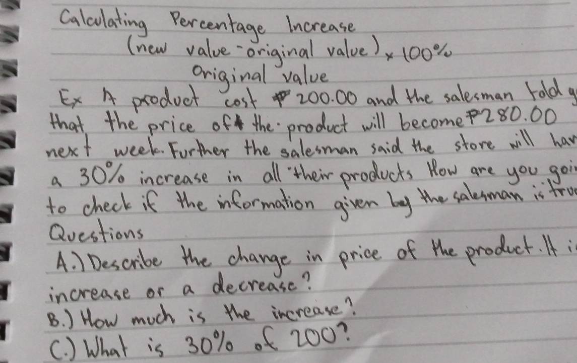 Calculating Percentage Increase 
(new value original value) x100%
original value 
Ex A product cost 200. 00 and the salesman told a 
that the price of the product will become280. 00 
next week. Forther the salesman said the store will have 
a 30% increase in all their products Row are you goin 
to check if the information given by the salesman is fru 
Questions 
A. 1 Describe the change in price of the product. f i 
increase or a decrease? 
B. ) How much is the increase? 
C. ) What is 30% of 200?