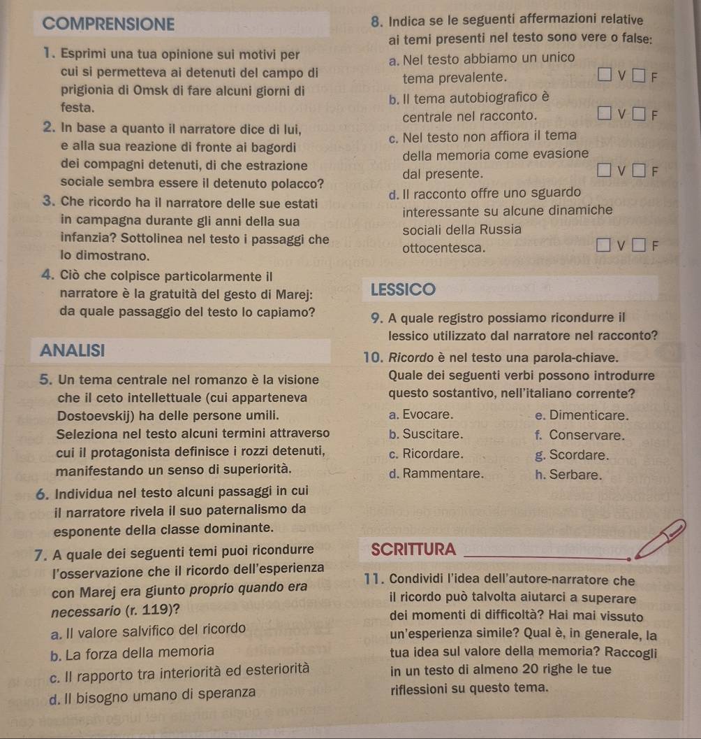 COMPRENSIONE 8. Indica se le seguenti affermazioni relative
ai temi presenti nel testo sono vere o false:
1. Esprimi una tua opinione sui motivi per
a. Nel testo abbiamo un unico
cui si permetteva ai detenuti del campo di □ V□ F
tema prevalente.
prigionia di Omsk di fare alcuni giorni di
festa. b. Il tema autobiografico è
centrale nel racconto. □ vee □ F
2. In base a quanto il narratore dice di lui,
e alla sua reazione di fronte ai bagordi c. Nel testo non affiora il tema
dei compagni detenuti, di che estrazione della memoria come evasione
sociale sembra essere il detenuto polacco?
dal presente.
□ vee □ F
3. Che ricordo ha il narratore delle sue estati d. Il racconto offre uno sguardo
in campagna durante gli anni della sua interessante su alcune dinamiche
infanzia? Sottolinea nel testo i passaggi che sociali della Russia
lo dimostrano. ottocentesca. □ vee □ F
4. Ciò che colpisce particolarmente il
narratore è la gratuità del gesto di Marej: LESSICO
da quale passaggio del testo lo capiamo? 9. A quale registro possiamo ricondurre il
lessico utilizzato dal narratore nel racconto?
ANALISI 10. Ricordo ènel testo una parola-chiave.
5. Un tema centrale nel romanzo è la visione Quale dei seguenti verbi possono introdurre
che il ceto intellettuale (cui apparteneva questo sostantivo, nell’italiano corrente?
Dostoevskij) ha delle persone umili. a. Evocare. e. Dimenticare.
Seleziona nel testo alcuni termini attraverso b. Suscitare. f. Conservare.
cui il protagonista definisce i rozzi detenuti, c. Ricordare. g. Scordare.
manifestando un senso di superiorità. d. Rammentare. h. Serbare.
6. Individua nel testo alcuni passaggi in cui
il narratore rivela il suo paternalismo da
esponente della classe dominante.
7. A quale dei seguenti temi puoi ricondurre SCRITTURA
l’osservazione che il ricordo dell’esperienza 11. Condividi l'idea dell'autore-narratore che
con Marej era giunto proprio quando era il ricordo può talvolta aiutarci a superare
necessario (r. 119)? dei momenti di difficoltà? Hai mai vissuto
a. Il valore salvifico del ricordo un'esperienza simile? Qual è, in generale, la
b. La forza della memoria tua idea sul valore della memoria? Raccogli
c. Il rapporto tra interiorità ed esteriorità in un testo di almeno 20 righe le tue
d. Il bisogno umano di speranza riflessioni su questo tema.