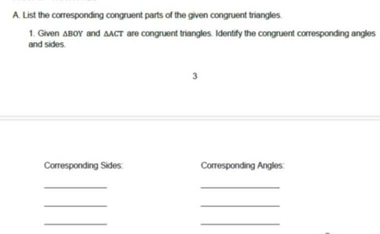 List the corresponding congruent parts of the given congruent triangles. 
1. Given △ BOY and △ ACT are congruent triangles. Identify the congruent corresponding angles 
and sides. 
3 
Corresponding Sides: Corresponding Angles: 
_ 
_ 
_ 
_ 
_ 
_