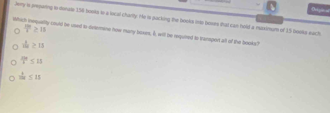 Original
Jerry is preparing to donate 156 books to a local charity. He is packing the books into boxes that can hold a maximum of 15 books each.
 150/b ≥ 15
Which inequality could be used to determine how many boxes, δ, will be required to transport all of the books?
 4/156 ≥ 15
 15a/b ≤ 15
 4/156 ≤ 15