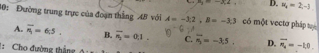 n_3=-3;2. D. u_4=2;-3. 
40: Đường trung trực của đoạn thẳng AB với A=-3;2, B=-3;3 có một vectơ pháp tuyê
A. vector n_1=6;5. B. overline n_2=0;1. C. vector n_3=-3;5. D. vector n_4=-1;0. 
: Cho đường thẳng