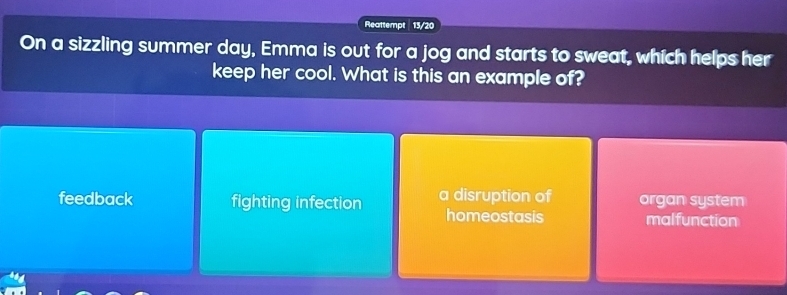 Reattempt | 13/20
On a sizzling summer day, Emma is out for a jog and starts to sweat, which helps her
keep her cool. What is this an example of?
feedback fighting infection a disruption of organ system
homeostasis malfunction