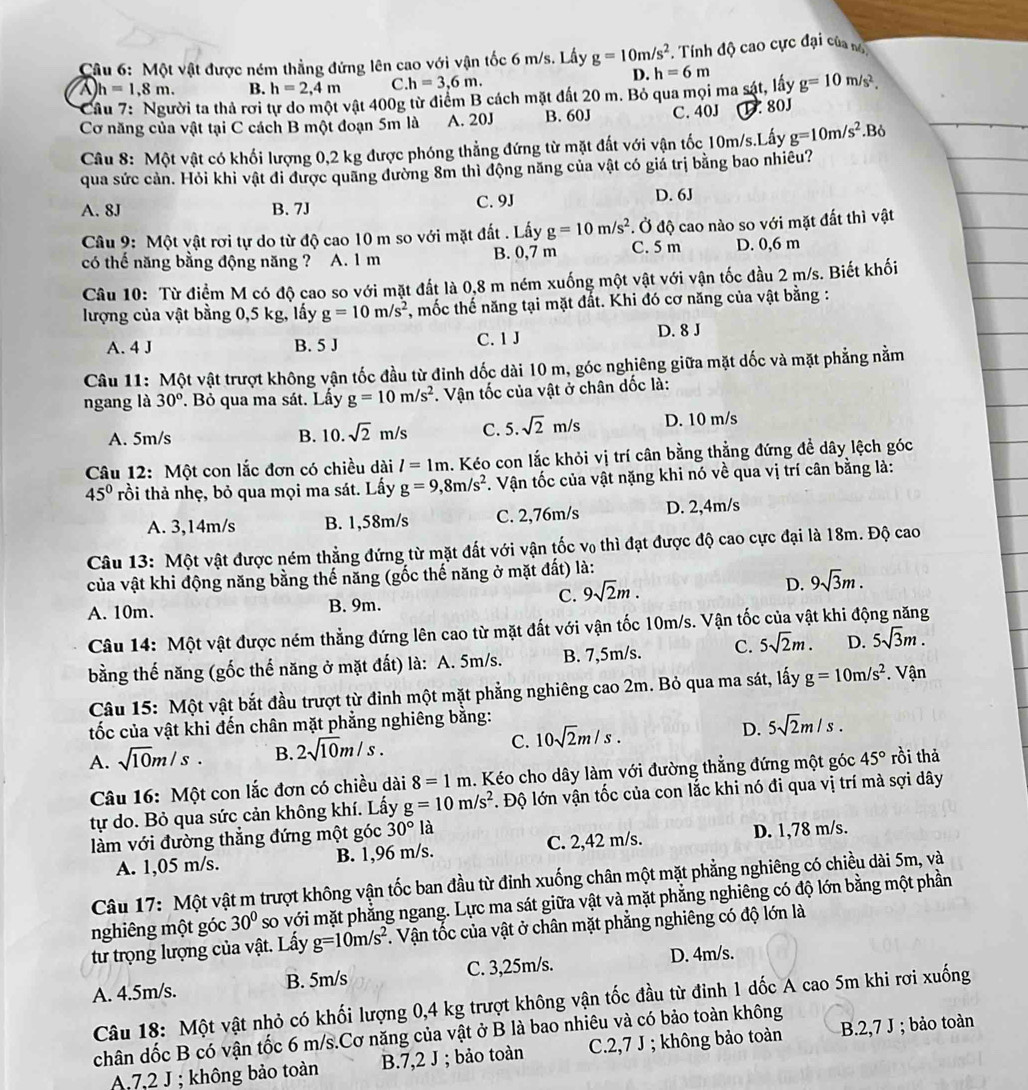Một vật được ném thẳng đứng lên cao với vận tốc 6 m/s. Lấy g=10m/s^2. Tính độ cao cực đại của nó
a h=1,8m. B. h=2,4m C. h=3,6m.
D.
Cầu 7: Người ta thả rơi tự do một vật 400g từ điểm B cách mặt đất 20 m. Bỏ qua mọi ma sát, lấy h=6m g=10m/s^2.
Cơ năng của vật tại C cách B một đoạn 5m là A. 20J B. 60J C. 40J.80J
Câu 8: Một vật có khối lượng 0,2 kg được phóng thẳng đứng từ mặt đất với vận tốc 10m/s.Lấy g=10m/s^2.Bỏ
qua sức cản. Hỏi khi vật đi được quãng đường 8m thì động năng của vật có giá trị bằng bao nhiều?
A. 8J B. 7J C. 9J D. 6J
Câu 9: Một vật rơi tự do từ độ cao 10 m so với mặt đất . Lấy g=10m/s^2. Ở độ cao nào so với mặt đất thì vật
có thế năng bằng động năng ? A. 1 m B. 0,7 m C. 5 m D. 0,6 m
Câu 10: Từ điểm M có độ cao so với mặt đất là 0,8 m ném xuống một vật với vận tốc đầu 2 m/s. Biết khối
lượng của vật bằng 0,5 kg, lấy g=10m/s^2 , mốc thế năng tại mặt đất. Khi đó cơ năng của vật bằng :
A. 4 J B. 5 J C. 1 J D. 8 J
Câu 11: Một vật trượt không vận tốc đầu từ đinh dốc dài 10 m, góc nghiêng giữa mặt dốc và mặt phẳng nằm
ngang là 30°. Bỏ qua ma sát. Lấy g=10m/s^2. Vận tốc của vật ở chân dốc là:
A. 5m/s B. 10. sqrt(2)m/s C. 5.sqrt(2)m/s D. 10 m/s
Câu 12: Một con lắc đơn có chiều dài l=1m. Kéo con lắc khỏi vị trí cân bằng thẳng đứng đề dây lệch góc
45° trồi thả nhẹ, bỏ qua mọi ma sát. Lấy g=9,8m/s^2. Vận tốc của vật nặng khi nó về qua vị trí cân bằng là:
A. 3,14m/s B. 1,58m/s C. 2,76m/s D. 2,4m/s
Câu 13: Một vật được ném thẳng đứng từ mặt đất với vận tốc v₀ thì đạt được độ cao cực đại là 18m. Độ cao
của vật khi động năng bằng thế năng (gốc thế năng ở mặt đất) là:
C. 9sqrt(2)m.
D. 9sqrt(3)m.
A. 10m. B. 9m.
Câu 14: Một vật được ném thẳng đứng lên cao từ mặt đất với vận tốc 10m/s. Vận tốc của vật khi động năng
bằng thế năng (gốc thế năng ở mặt đất) là: A. 5m/s. B. 7,5m/s. C. 5sqrt(2)m. D. 5sqrt(3)m.
Câu 15: Một vật bắt đầu trượt từ đỉnh một mặt phẳng nghiêng cao 2m. Bỏ qua ma sát, lấy g=10m/s^2. Vận
tốc của vật khi đến chân mặt phẳng nghiêng bằng:
A. sqrt(10)m/s. B. 2sqrt(10)m/s. C. 10sqrt(2)m/s. D. 5sqrt(2)m/s.
Câu 16: Một con lắc đơn có chiều dài 8=1m. Kéo cho dây làm với đường thẳng đứng một góc 45° rồi thả
tự do. Bỏ qua sức cản không khí. Lấy g=10m/s^2. Độ lớn vận tốc của con lắc khi nó đi qua vị trí mà sợi dây
làm với đường thẳng đứng một góc 30° là
A. 1,05 m/s. B. 1,96 m/s. C. 2,42 m/s. D. 1,78 m/s.
Câu 17: Một vật m trượt không vận tốc ban đầu từ đỉnh xuống chân một mặt phẳng nghiêng có chiều dài 5m, và
nghiêng một góc 30° so với mặt phẳng ngang. Lực ma sát giữa vật và mặt phẳng nghiêng có độ lớn bằng một phần
tư trọng lượng của vật. Lấy g=10m/s^2. Vận tốc của vật ở chân mặt phẳng nghiêng có độ lớn là
D. 4m/s.
A. 4.5m/s. B. 5m/s C. 3,25m/s.
Câu 18: Một vật nhỏ có khối lượng 0,4 kg trượt không vận tốc đầu từ đinh 1 dốc A cao 5m khi rơi xuống
chân dốc B có vận tốc 6 m/s.Cơ năng của vật ở B là bao nhiêu và có bảo toàn không
A.72 J ; không bảo toàn B.7,2 J ; bảo toàn C.2,7 J ; không bảo toàn B.2,7 J ; bảo toàn