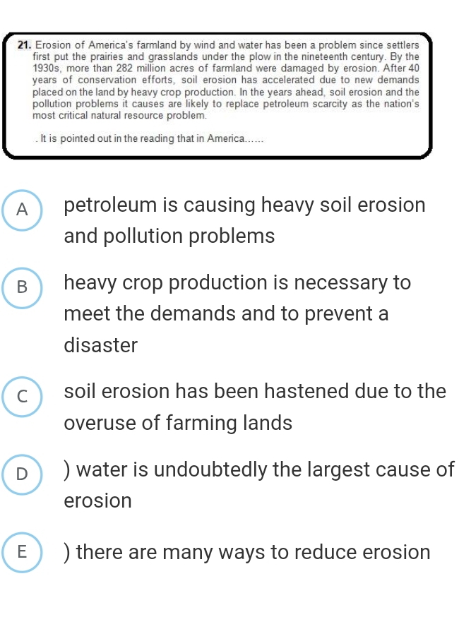 Erosion of America's farmland by wind and water has been a problem since settlers
first put the prairies and grasslands under the plow in the nineteenth century. By the
1930s, more than 282 million acres of farmland were damaged by erosion. After 40
years of conservation efforts, soil erosion has accelerated due to new demands
placed on the land by heavy crop production. In the years ahead, soil erosion and the
pollution problems it causes are likely to replace petroleum scarcity as the nation's
most critical natural resource problem.
. It is pointed out in the reading that in America. ...
A petroleum is causing heavy soil erosion
and pollution problems
B heavy crop production is necessary to
meet the demands and to prevent a
disaster
C ) soil erosion has been hastened due to the
overuse of farming lands
D ) water is undoubtedly the largest cause of
erosion
E ) there are many ways to reduce erosion