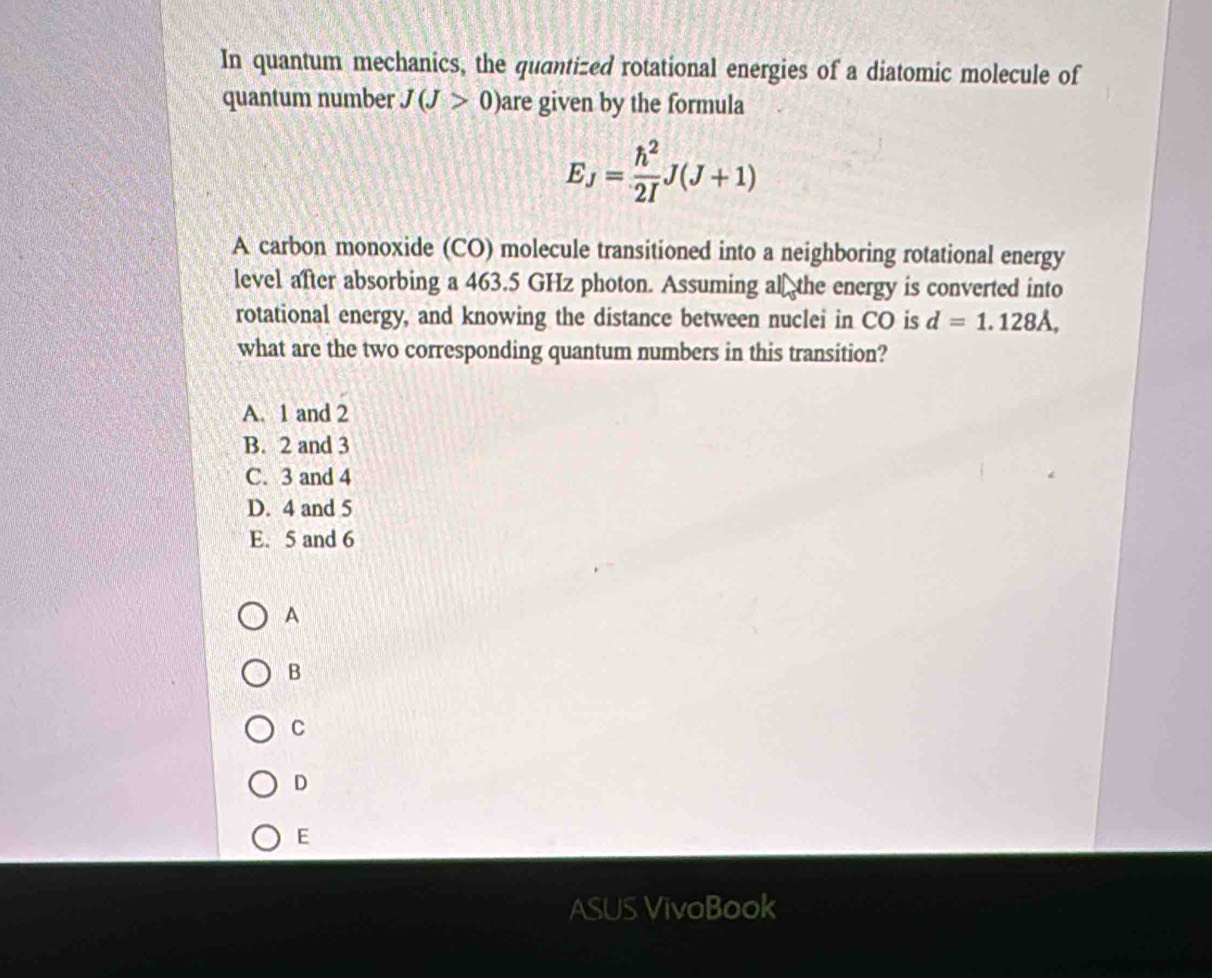 In quantum mechanics, the quantized rotational energies of a diatomic molecule of
quantum number J(J>0) are given by the formula
E_J= h^2/2I J(J+1)
A carbon monoxide (CO) molecule transitioned into a neighboring rotational energy
level after absorbing a 463.5 GHz photon. Assuming al₹ the energy is converted into
rotational energy, and knowing the distance between nuclei in CO is d=1.128lambda , 
what are the two corresponding quantum numbers in this transition?
A. 1 and 2
B. 2 and 3
C. 3 and 4
D. 4 and 5
E. 5 and 6
A
B
C
D
E
ASUS VivoBook