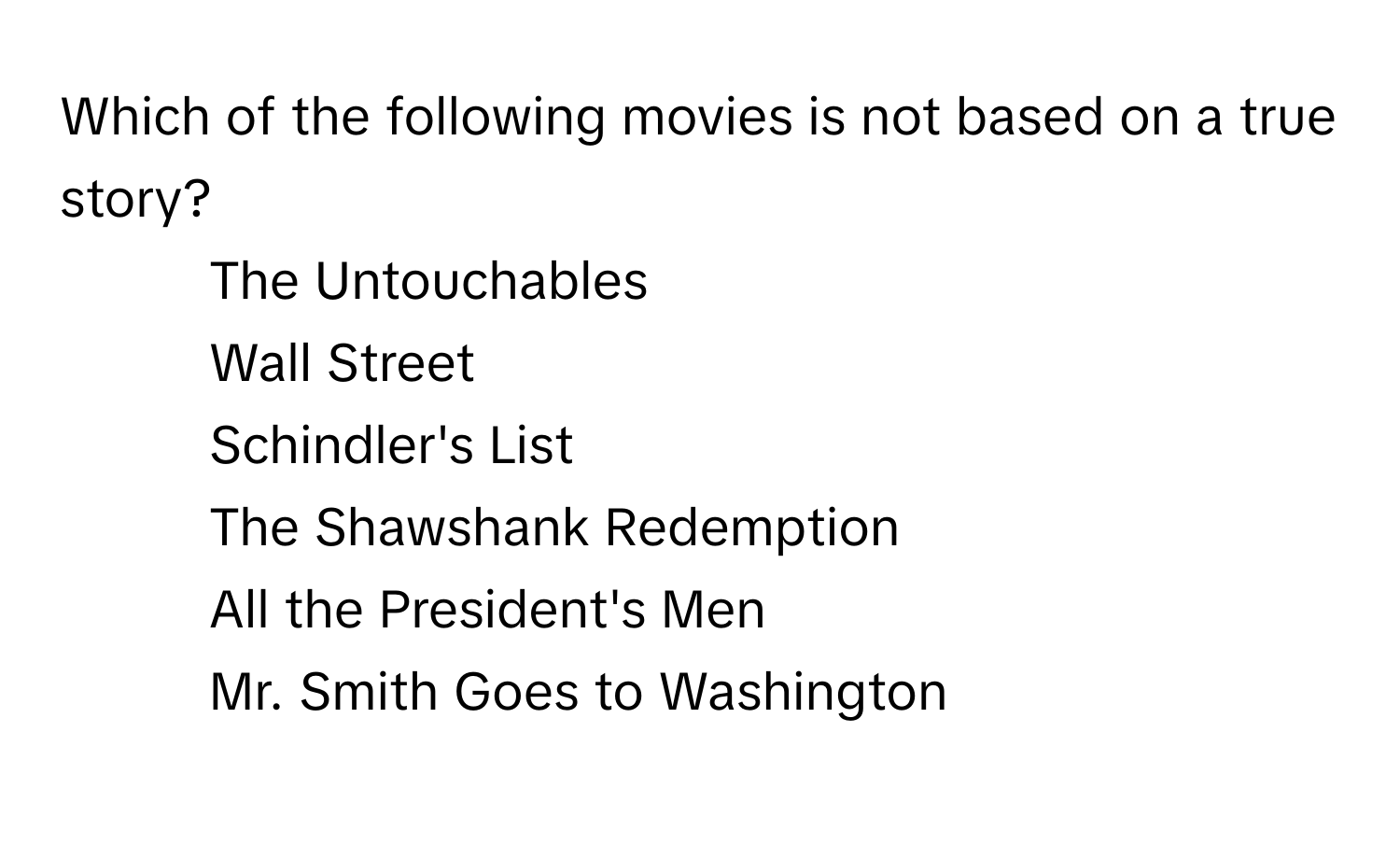 Which of the following movies is not based on a true story?

1) The Untouchables 
2) Wall Street 
3) Schindler's List 
4) The Shawshank Redemption 
5) All the President's Men 
6) Mr. Smith Goes to Washington