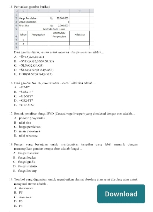 Dari gambar diatas, rumus untuk mencari nilai penyusutan adalah...
A. -SYD(G2,G4:G3)
B. -SYD(SGS2;SGS4;SGS3)
C. -SLN(G2:G4:G3)
D. =SLN(SGS2;SGS4;SGS3)
E, DDB(SGS2,SGS4,SGS3)
16. Dari gambar No. 16. rumus untuk mencari nilai sisa adalah....
A. =G2-F7
B. =SGS2-F7
C. -G2-SFS
D. -GS2-FS
E. =GS2-SFS 7
17. Bentuk penulisan fungsi SYD (Cost;salvage;live;per) yang dimaksud dengan cost adalah....
A. periode penyusutan
B. nilai sisa
C. harga perolehan
D. umur ekonomis
E. nilai sckarang
18. Fungsi yang bertujuan untuk mendapatkan tampilan yang lebih menarik dengan
menampilkan gambar berupa chart adalah fungsi ...
A. fungsi finansial
B. fungsilogika
C. fungsi grafik
D. fungsi statistik
E. fungsilookup
19. Tombol yang digunakan untuk memberikan alamat absolute atau semi absolute atau untuk
mengunci rumus adalah ..
A. Backspace
B. F5 Download
C. Num lock
D. F3
E. F4