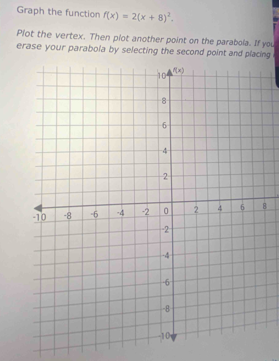 Graph the function f(x)=2(x+8)^2.
Plot the vertex. Then plot another point on the parabola. If you
erase your parabola by selecting the second point and placing
8