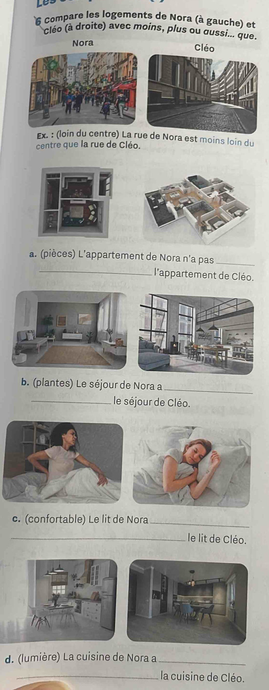 Lês 
6 Compare les logements de Nora (à gauche) et 
cléo (à droite) avec moins, plus ou dussi... que. 
Nora 
Cléo 
x. : (loin du centre) La re Nora est moins loin du 
centre que la rue de Cléo. 
a. (pièces) L’appartement de Nora n’a pas_ 
_l'appartement de Cléo. 
b. (plantes) Le séjour de Nora a_ 
_le séjour de Cléo. 
c. (confortable) Le lit de Nora_ 
_le lit de Cléo. 
d. (lumière) La cuisine de Nora a_ 
_la cuisine de Cléo.