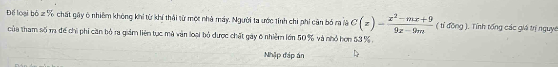 Để loại bỏ x % chất gãy ô nhiễm không khí từ khí thải từ một nhà máy. Người ta ước tính chi phí cần bỏ ra là C(x)= (x^2-mx+9)/9x-9m  ( tỉ đồng ). Tính tống các giá trị nguyê 
của tham số m để chi phí cần bỏ ra giảm liên tục mà vằn loại bỏ được chất gây ô nhiễm lớn 50 % và nhỏ hơn 53%. 
Nhập đáp án