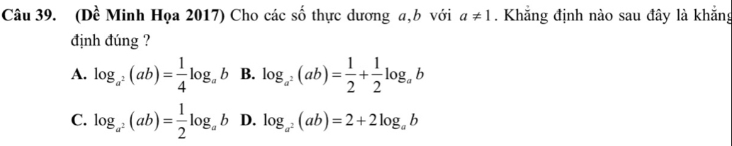 (Dề Minh Họa 2017) Cho các số thực dương a, b với a!= 1. Khẳng định nào sau đây là khẳng
định đúng ?
A. log _a^2(ab)= 1/4 log _ab B. log _a^2(ab)= 1/2 + 1/2 log _ab
C. log _a^2(ab)= 1/2 log _ab D. log _a^2(ab)=2+2log _ab