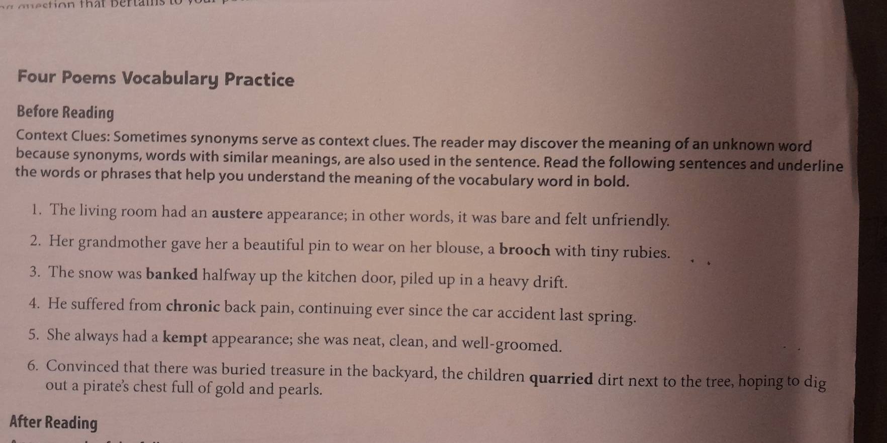 Four Poems Vocabulary Practice 
Before Reading 
Context Clues: Sometimes synonyms serve as context clues. The reader may discover the meaning of an unknown word 
because synonyms, words with similar meanings, are also used in the sentence. Read the following sentences and underline 
the words or phrases that help you understand the meaning of the vocabulary word in bold. 
1. The living room had an austere appearance; in other words, it was bare and felt unfriendly. 
2. Her grandmother gave her a beautiful pin to wear on her blouse, a brooch with tiny rubies. 
3. The snow was banked halfway up the kitchen door, piled up in a heavy drift. 
4. He suffered from chronic back pain, continuing ever since the car accident last spring. 
5. She always had a kempt appearance; she was neat, clean, and well-groomed. 
6. Convinced that there was buried treasure in the backyard, the children quarried dirt next to the tree, hoping to dig 
out a pirate's chest full of gold and pearls. 
After Reading