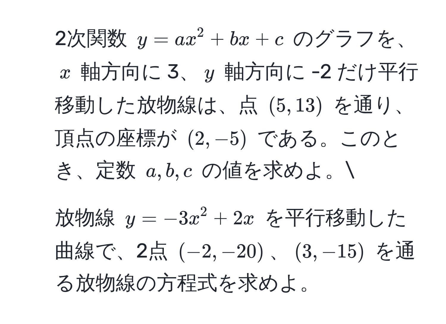 2次関数 $y = ax^2 + bx + c$ のグラフを、$x$ 軸方向に 3、$y$ 軸方向に -2 だけ平行移動した放物線は、点 $(5, 13)$ を通り、頂点の座標が $(2, -5)$ である。このとき、定数 $a, b, c$ の値を求めよ。
2. 放物線 $y = -3x^2 + 2x$ を平行移動した曲線で、2点 $(-2, -20)$、$(3, -15)$ を通る放物線の方程式を求めよ。