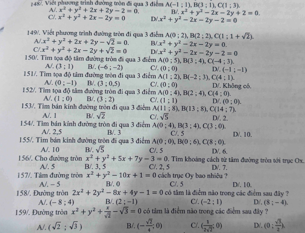 148/. Viết phương trình đường tròn đi qua 3 điểm A(-1;1),B(3;1),C(1;3).
A/. x^2+y^2+2x+2y-2=0. B/. x^2+y^2-2x-2y+2=0.
C/. x^2+y^2+2x-2y=0 D/. x^2+y^2-2x-2y-2=0
149/. Viết phương trình đường tròn đi qua 3 điểm A(0;2),B(2;2),C(1;1+sqrt(2)).
A/ x^2+y^2+2x+2y-sqrt(2)=0. B/ x^2+y^2-2x-2y=0.
C/. x^2+y^2+2x-2y+sqrt(2)=0 D/ x^2+y^2-2x-2y-2=0
150/. Tìm tọa độ tâm đường tròn đi qua 3 điểm A(0;5),B(3;4),C(-4;3).
A/. (3;1) B/. (-6;-2) C/. (0;0)
D/. (-1;-1)
151/. Tìm tọa độ tâm đường tròn đi qua 3 điểm A(1;2),B(-2;3),C(4;1).
A/. (0;-1) B/. (3;0,5) C/. (0;0) D/. Không có.
152/. Tìm tọa độ tâm đường tròn đi qua 3 điểm A(0;4),B(2;4),C(4;0).
A/. (1;0) B/. (3;2) C/. (1;1) D/. (0;0).
153/. Tìm bán kính đường tròn đi qua 3 điểm A(11;8),B(13;8),C(14;7).
A/. 1 B/. sqrt(2) C/. sqrt(5) D/. 2.
154/. Tìm bán kính đường tròn đi qua 3 điểm A(0;4),B(3;4),C(3;0).
A/. 2,5 B/. 3 C/. 5 D/. 10.
155/. Tìm bán kính đường tròn đi qua 3 điểm A(0;0),B(0;6),C(8;0).
A/. 10 B/. sqrt(5) C/. 5 D/. 6.
156/. Cho đường tròn x^2+y^2+5x+7y-3=0. Tìm khoảng cách từ tâm đường tròn tới trục Ox.
A/. 5 B/. 3, 5 C/. 2, 5 D/. 7.
157/. Tâm đường tròn x^2+y^2-10x+1=0 cách trục Oy bao nhiêu ?
A/. - 5 B/. 0 C/. 5 D/. 10.
158/. Đường tròn 2x^2+2y^2-8x+4y-1=0 có tâm là điểm nào trong các điểm sau đây ?
A/. (-8;4) B/. (2;-1) C/. (-2;1) D/. (8;-4).
159/. Đường tròn x^2+y^2+ x/sqrt(2) -sqrt(3)=0 có tâm là điểm nào trong các điểm sau đây ?
A/. (sqrt(2);sqrt(3)) B/. (- sqrt(2)/4 ;0) C/. ( 1/2sqrt(2) ;0) D/. (0; sqrt(3)/2 ).