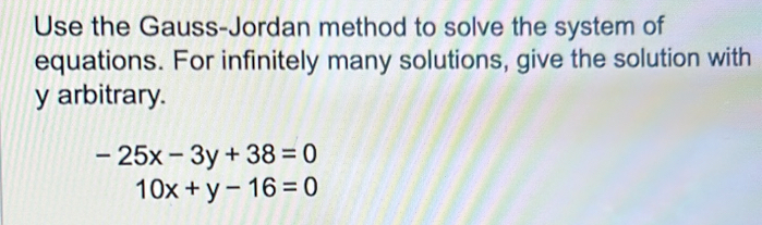 Use the Gauss-Jordan method to solve the system of
equations. For infinitely many solutions, give the solution with
y arbitrary.
-25x-3y+38=0
10x+y-16=0