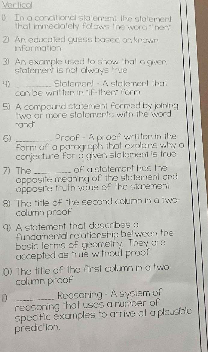 Vertica 
1 In a conditional statement, the statement 
that immediately follows the word "then" 
2) An educated guess based on known 
information 
3) An example used to show that a given 
statement is not always true 
4) _Statement - A statement that 
can be written in "if-then" form 
5) A compound statement formed by joining 
two or more statements with the word 
"and" 
6) _Proof - A proof written in the 
form of a paragraph that explains why a 
conjecture for a given statement is true 
7) The _of a statement has the 
opposite meaning of the statement and 
opposite truth value of the statement. 
8) The title of the second column in a two- 
column proof 
9) A statement that describes a 
fundamental relationship between the 
basic terms of geometry. They are 
accepted as true without proof. 
10) The title of the first column in a two- 
column proof 
I _Reasoning - A system of 
reasoning that uses a number of 
specific examples to arrive at a plausible 
prediction.