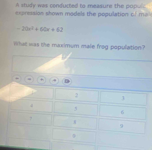 A study was conducted to measure the popula
expression shown models the population of male
-20x^2+60x+62
What was the maximum male frog population?
2
3
4
5
6
7
8
9
0