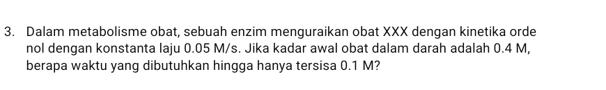 Dalam metabolisme obat, sebuah enzim menguraikan obat XXX dengan kinetika orde 
nol dengan konstanta laju 0.05 M/s. Jika kadar awal obat dalam darah adalah 0.4 M, 
berapa waktu yang dibutuhkan hingga hanya tersisa 0.1 M?