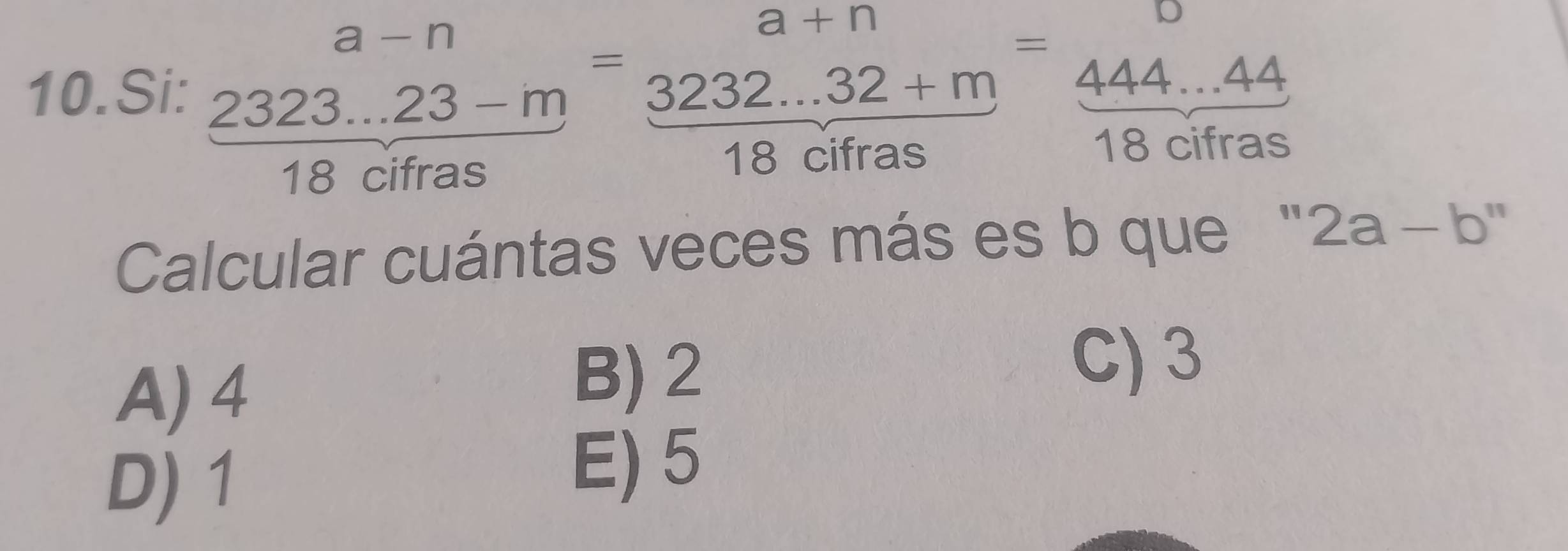 Si: frac beginarrayr a-n 2323...23-mendarray 18cifras=frac beginarrayr a+n 3232...32+m hline 18cifasendarray =frac frac 444...4418cifras
Calcular cuántas veces más es b que '' 2a-b''
A) 4
B) 2
C) 3
D) 1
E) 5