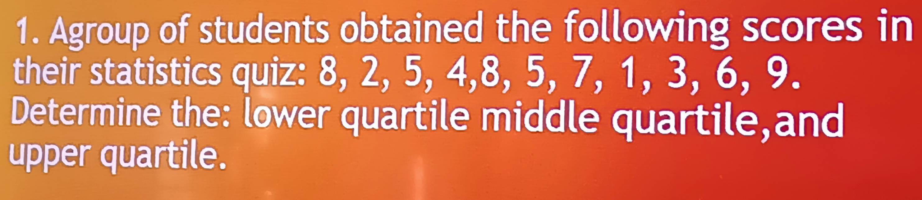 Agroup of students obtained the following scores in 
their statistics quiz: 8, 2, 5, 4, 8, 5, 7, 1, 3, 6, 9. 
Determine the: lower quartile middle quartile,and 
upper quartile.