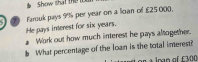 Show that the to 
S 7 Farouk pays 9% per year on a loan of £25000. 
He pays interest for six years. 
a Work out how much interest he pays altogether. 
b What percentage of the loan is the total interest? 
an a loan of £300