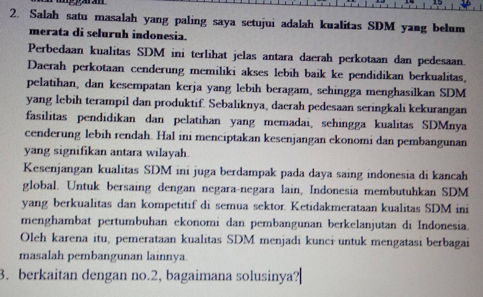 14 
2. Salah satu masalah yang paling saya setujui adalah kualitas SDM yang belum 
merata di seluruh indonesia. 
Perbedaan kualitas SDM ini terlihat jelas antara daerah perkotaan dan pedesaan 
Daerah perkotaan cenderung memiliki akses lebih baik ke pendidikan berkualitas, 
pelatihan, dan kesempatan kerja yang lebih beragam, sehingga menghasilkan SDM 
yang lebih terampil dan produktif. Sebaliknya, daerah pedesaan seringkali kekurangan 
fasilitas pendidikan dan pelatihan yang memadai, sehingga kualitas SDMnya 
cenderung lebih rendah. Hal ini menciptakan kesenjangan ekonomi dan pembangunan 
yang signifikan antara wilayah. 
Kesenjangan kualitas SDM ini juga berdampak pada daya saing indonesia di kancah 
global. Untuk bersaing dengan negara-negara lain, Indonesia membutuhkan SDM 
yang berkualitas dan kompetitif di semua sektor. Ketidakmerataan kualitas SDM ini 
menghambat pertumbuhan ekonomi dan pembangunan berkelanjutan di Indonesia. 
Oleh karena itu, pemerataan kualitas SDM menjadi kunci untuk mengatasi berbagai 
masalah pembangunan lainnya. 
3. berkaitan dengan no. 2, bagaimana solusinya?