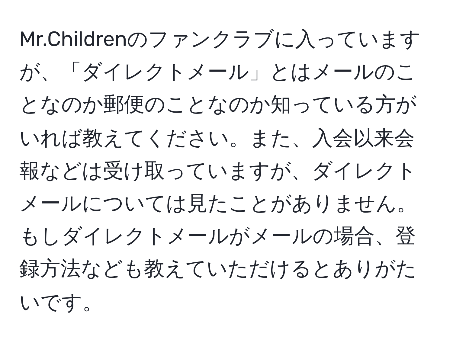 Mr.Childrenのファンクラブに入っていますが、「ダイレクトメール」とはメールのことなのか郵便のことなのか知っている方がいれば教えてください。また、入会以来会報などは受け取っていますが、ダイレクトメールについては見たことがありません。もしダイレクトメールがメールの場合、登録方法なども教えていただけるとありがたいです。